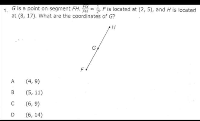 G is a point on segment FH.  FG/FH = 1/2  F is located at (2,5) , and H is located
at (8,17). What are the coordinates of G?
A (4,9)
B (5,11)
C (6,9)
D (6,14)