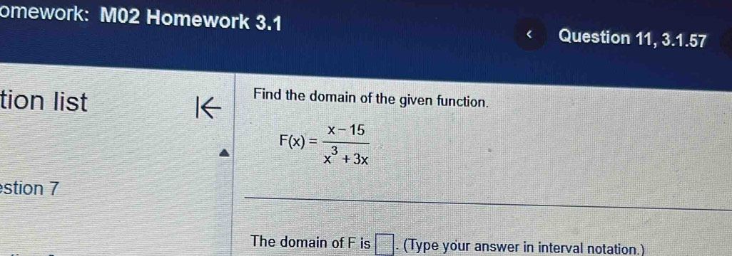 omework: M02 Homework 3.1 Question 11, 3.1.57 
tion list 
Find the domain of the given function.
F(x)= (x-15)/x^3+3x 
estion 7 
The domain of F is =□. (Type your answer in interval notation.)