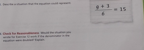 Describe a situation that the equation could represent.
 (9+3)/6 =15
3. Check for Reasonableness Would the situation you 
wrote for Exercise 12 work if the denominator in the 
equation were doubled? Explain.