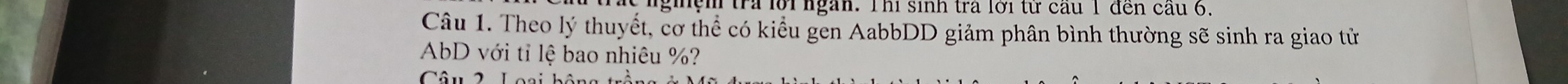 giệm tra lời ngàn. Thi sinh tra lới từ cầu 1 đến cầu 6, 
Câu 1. Theo lý thuyết, cơ thể có kiểu gen AabbDD giảm phân bình thường sẽ sinh ra giao tử
AbD với tỉ lệ bao nhiêu %? 
Câu2