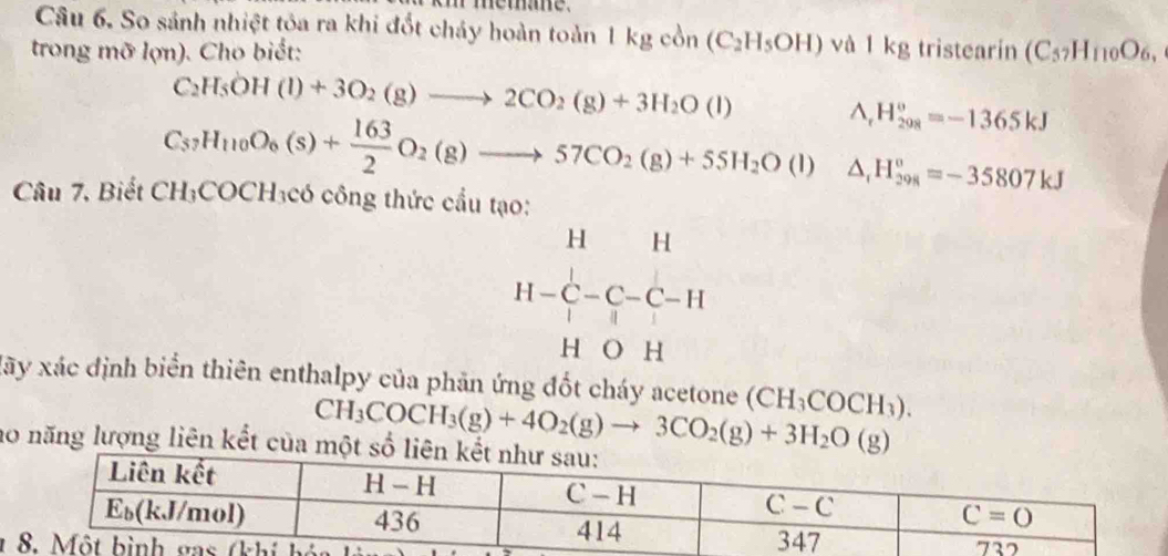 memane .
Câu 6. So sánh nhiệt tỏa ra khi đốt chảy hoàn toàn 1 kg cồn (C_2H_5OH)va1kg
trong mỡ lợn). Cho biết: , tristearín (C_57H_110O_6,
C_2H_5OH(l)+3O_2(g)to 2CO_2(g)+3H_2O(l)
Lambda _ H_(208)°=-1365kJ
C_37H_110O_6(s)+ 163/2 O_2(g)to 57CO_2(g)+55H_2O(l) △ _1H_(298)°=-35807kJ
Câu 7, Biết CH_3COCH_3 có công thức cầu tạo:
beginarrayr H&H H-C-C-C-H H- C/I -endarray
xãy xác định biển thiên enthalpy của phản ứng đốt cháy acetone (CH_3COCH_3).
CH_3COCH_3(g)+4O_2(g)to 3CO_2(g)+3H_2O(g)
no năng lượng liên kết của
1