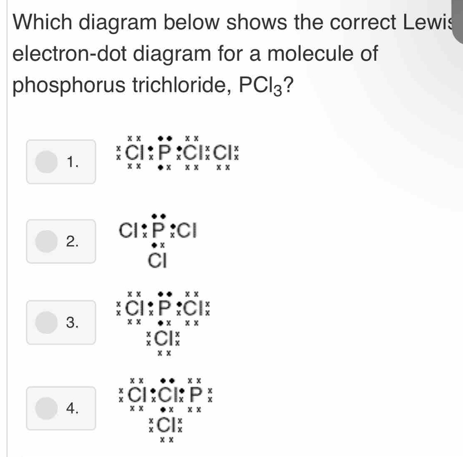 Which diagram below shows the correct Lewis
electron-dot diagram for a molecule of
phosphorus trichloride, PCl_3 ?
1. beginarrayr xxx xxxxxendarray beginarrayr ·  *^(*  ^*x)C^*  xxP_* beginarrayr *  * endarray xbeginarrayr *^(^ x xendarray) beginarrayr  xendarray 
2.
Cl beginarrayr · P:Cl · POX:Cl
3. beginarrayr xxx xC xbeginarrayr ·  xPxendarray beginarrayr ·  xPxendarray beginarrayr xx x x* xendarray
beginarrayr * _x_xC|_x^(x endarray)
4. beginarrayr xx xClendarray beginarrayr ·  xC1beginarrayr ·  xCendarray beginarrayr ·  xendarray beginarrayr *  x xendarray beginarrayr  * endarray beginarrayr  xendarray beginarrayr  xendarray
beginarrayr *  * endarray C|_x^x