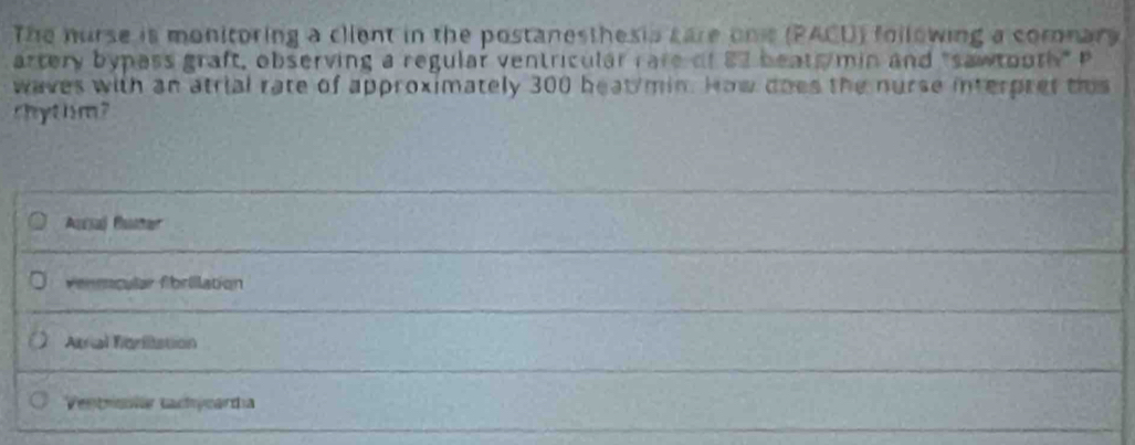 The nurse is monitoring a client in the postanesthesia care onis (PACD) following a comonar
artery bypass graft, observing a regular ventricular rare of 82 beat min and "sawtooth" P
waves with an atrial rate of approximately 300 heat min. How does the nurse interpret tis
chythm?
Auaj Cuñar
vennçular fibrillation
Atrial fonitation
Ventrmla tachycardia