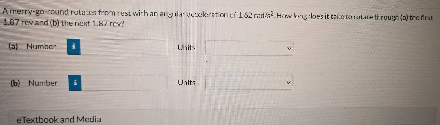 A merry-go-round rotates from rest with an angular acceleration of 1.62rad/s^2. How long does it take to rotate through (a) the first
1.87 rev and (b) the next 1.87 rev?
(a) Number □ Units □
(b) Number i □ Units □ 
eTextbook and Media