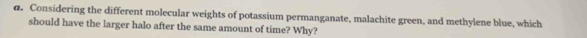 Considering the different molecular weights of potassium permanganate, malachite green, and methylene blue, which 
should have the larger halo after the same amount of time? Why?