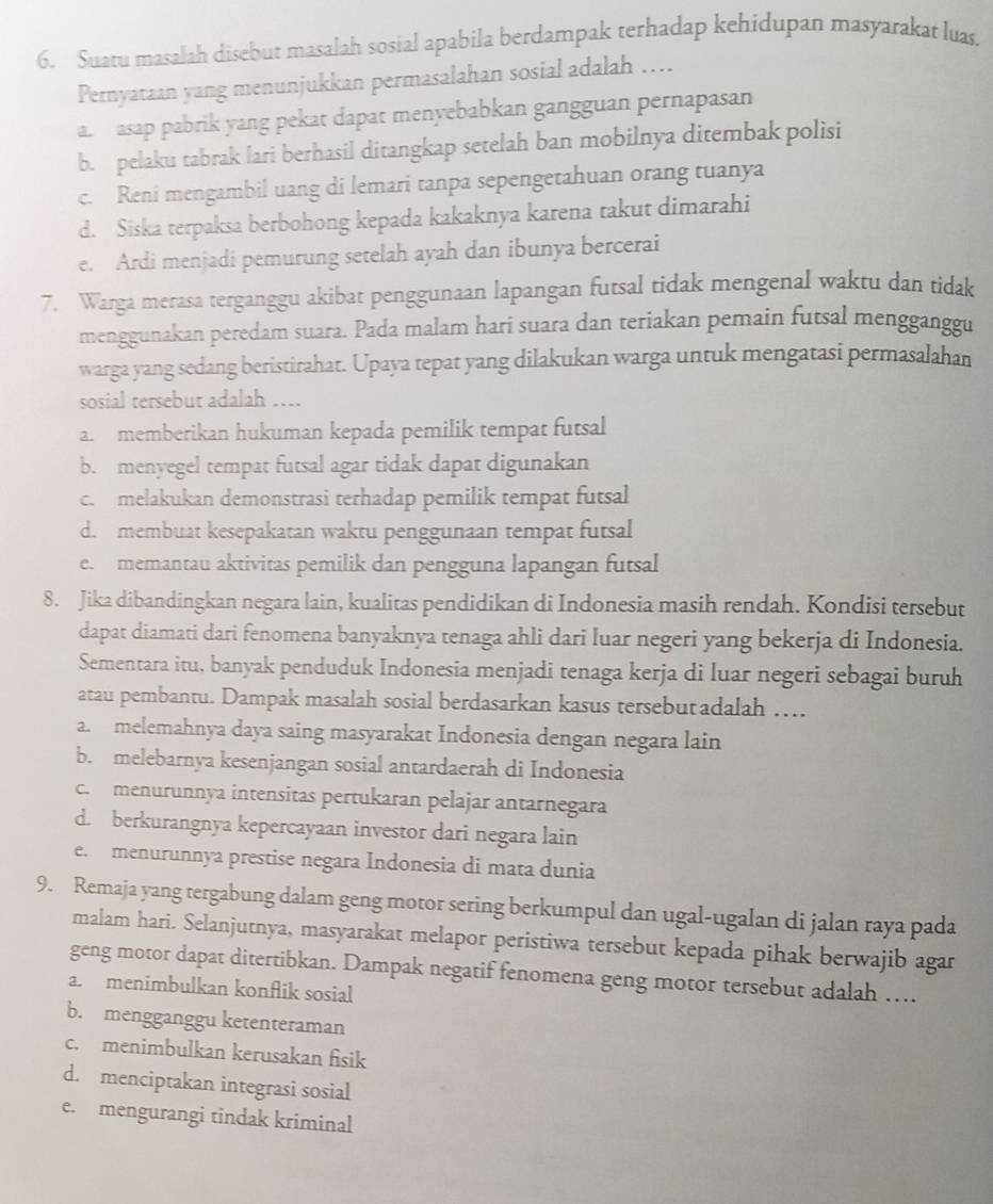 Suatu masalah disebut masalah sosial apabila berdampak terhadap kehidupan masyarakat luas.
Pernyataan yang menunjukkan permasalahan sosial adalah ….
a. asap pabrik yang pekat dapat menyebabkan gangguan pernapasan
b. pelaku tabrak lari berhasil ditangkap setelah ban mobilnya ditembak polisi
c. Reni mengambil uang di lemari tanpa sepengetahuan orang tuanya
d. Siska terpaksa berbohong kepada kakaknya karena takut dimarahi
e. Ardi menjadi pemurung setelah ayah dan ibunya bercerai
7. Warga merasa terganggu akibat penggunaan lapangan futsal tidak mengenal waktu dan tidak
menggunakan peredam suara. Pada malam hari suara dan teriakan pemain futsal mengganggu
warga yang sedang beristirahat. Upaya tepat yang dilakukan warga untuk mengatasi permasalahan
sosial tersebut adalah …...
a. memberikan hukuman kepada pemilik tempat futsal
b. menyegel tempat futsal agar tidak dapat digunakan
c. melakukan demonstrasi terhadap pemilik tempat futsal
d. membuat kesepakatan waktu penggunaan tempat futsal
e. memantau aktivitas pemilik dan pengguna lapangan futsal
8. Jika dibandingkan negara lain, kualitas pendidikan di Indonesia masih rendah. Kondisi tersebut
dapat diamati dari fenomena banyaknya tenaga ahli dari luar negeri yang bekerja di Indonesia.
Sementara itu, banyak penduduk Indonesia menjadi tenaga kerja di luar negeri sebagai buruh
atau pembantu. Dampak masalah sosial berdasarkan kasus tersebutadalah …
a. melemahnya daya saing masyarakat Indonesia dengan negara lain
b. melebarnya kesenjangan sosial antardaerah di Indonesia
c. menurunnya intensitas pertukaran pelajar antarnegara
d. berkurangnya kepercayaan investor dari negara lain
e.  menurunnya prestise negara Indonesia di mata dunia
9. Remaja yang tergabung dalam geng motor sering berkumpul dan ugal-ugalan di jalan raya pada
malam hari. Selanjutnya, masyarakat melapor peristiwa tersebut kepada pihak berwajib agar
geng motor dapat ditertibkan. Dampak negatif fenomena geng motor tersebut adalah ….
a.menimbulkan konflik sosial
b. mengganggu ketenteraman
c. menimbulkan kerusakan fisik
d. menciptakan integrasi sosial
e. mengurangi tindak kriminal