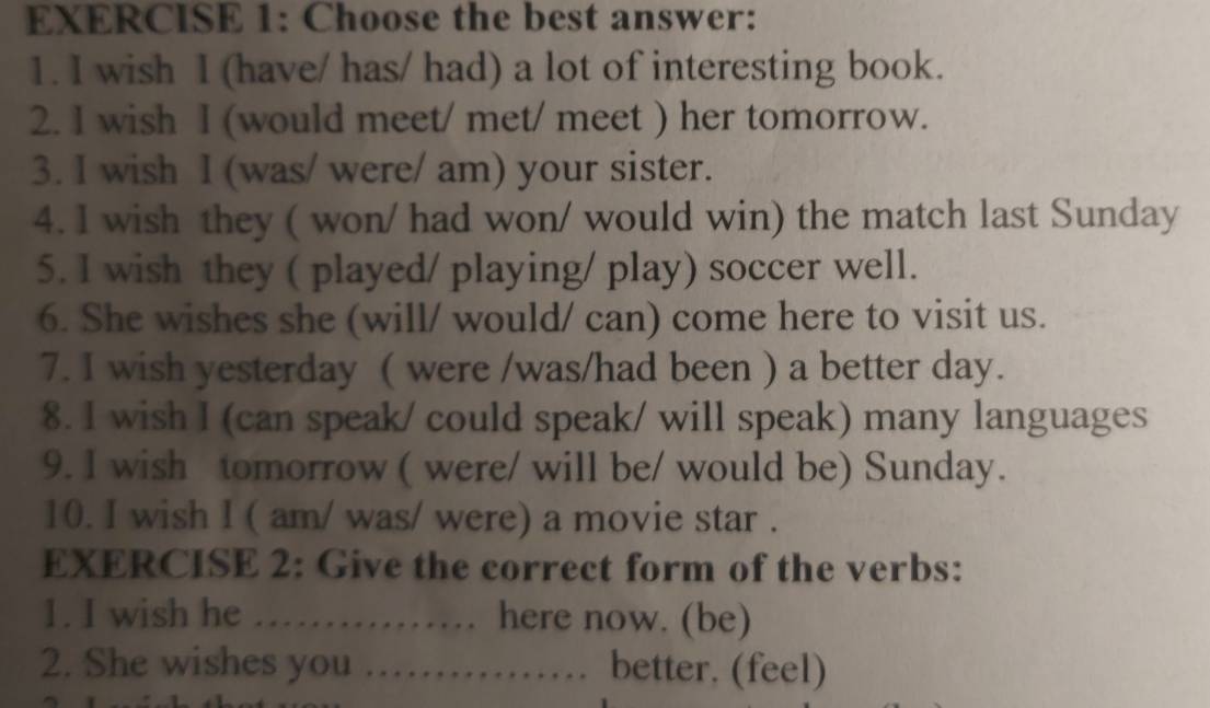 Choose the best answer: 
1. I wish I (have/ has/ had) a lot of interesting book. 
2. I wish I (would meet/ met/ meet ) her tomorrow. 
3. I wish I (was/ were/ am) your sister. 
4. I wish they ( won/ had won/ would win) the match last Sunday 
5. I wish they ( played/ playing/ play) soccer well. 
6. She wishes she (will/ would/ can) come here to visit us. 
7. I wish yesterday ( were /was/had been ) a better day. 
8. I wish I (can speak/ could speak/ will speak) many languages 
9. I wish tomorrow ( were/ will be/ would be) Sunday. 
10. I wish I ( am/ was/ were) a movie star . 
EXERCISE 2: Give the correct form of the verbs: 
1. I wish he …… here now. (be) 
2. She wishes you …… better. (feel)