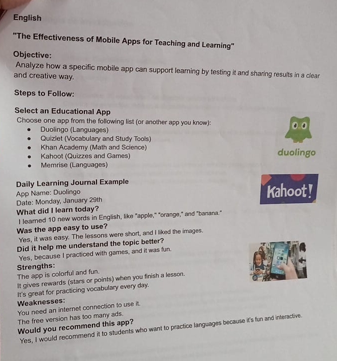 English
''The Effectiveness of Mobile Apps for Teaching and Learning''
Objective:
Analyze how a specific mobile app can support learning by testing it and sharing results in a clear
and creative way.
Steps to Follow:
Select an Educational App
Choose one app from the following list (or another app you know):
Duolingo (Languages) 0.0
Quizlet (Vocabulary and Study Tools)
Khan Academy (Math and Science)
Kahoot (Quizzes and Games) duolingo
Memrise (Languages)
Daily Learning Journal Example
App Name: Duolingo Kahoot!
Date: Monday, January 29th
What did I learn today?
I learned 10 new words in English, like "apple," "orange," and "banana."
Was the app easy to use?
Yes, it was easy. The lessons were short, and I liked the images.
Did it help me understand the topic better?
Yes, because I practiced with games, and it was fun.
Strengths:
The app is colorful and fun.
It gives rewards (stars or points) when you finish a lesson.
It's great for practicing vocabulary every day.
Weaknesses:
You need an internet connection to use it.
The free version has too many ads.
Would you recommend this app?
Yes, I would recommend it to students who want to practice languages because it's fun and interactive.