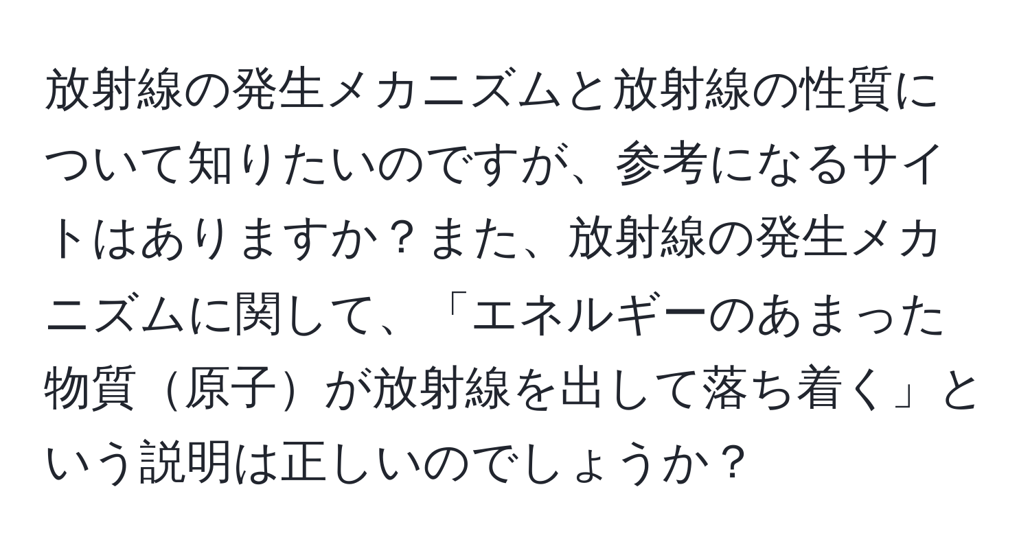 放射線の発生メカニズムと放射線の性質について知りたいのですが、参考になるサイトはありますか？また、放射線の発生メカニズムに関して、「エネルギーのあまった物質原子が放射線を出して落ち着く」という説明は正しいのでしょうか？