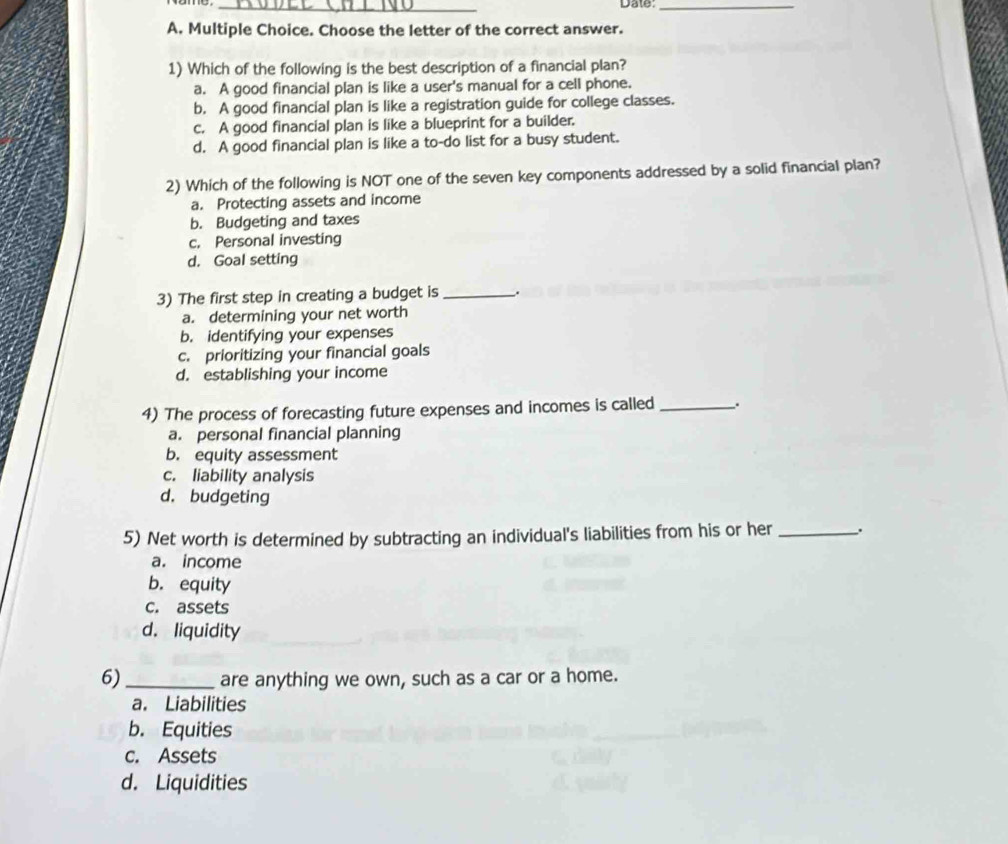 Date:_
A. Multiple Choice. Choose the letter of the correct answer.
1) Which of the following is the best description of a financial plan?
a. A good financial plan is like a user's manual for a cell phone.
b. A good financial plan is like a registration guide for college classes.
c. A good financial plan is like a blueprint for a builder.
d. A good financial plan is like a to-do list for a busy student.
2) Which of the following is NOT one of the seven key components addressed by a solid financial plan?
a. Protecting assets and income
b. Budgeting and taxes
c. Personal investing
d. Goal setting
3) The first step in creating a budget is _;
a. determining your net worth
b. identifying your expenses
c. prioritizing your financial goals
d. establishing your income
4) The process of forecasting future expenses and incomes is called _.
a. personal financial planning
b. equity assessment
c. liability analysis
d. budgeting
5) Net worth is determined by subtracting an individual's liabilities from his or her _;
a. income
b. equity
c. assets
d. liquidity
6)_ are anything we own, such as a car or a home.
a. Liabilities
b. Equities
c. Assets
d. Liquidities