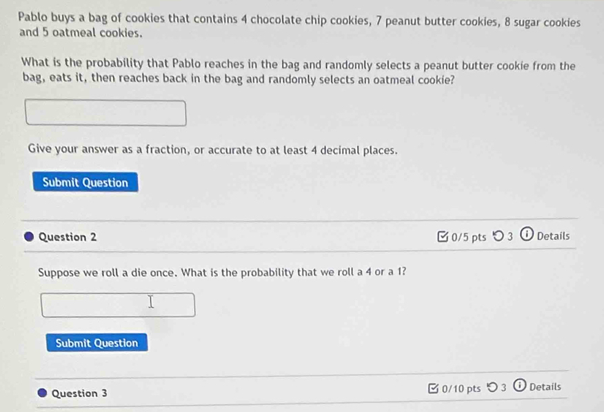 Pablo buys a bag of cookies that contains 4 chocolate chip cookies, 7 peanut butter cookies, 8 sugar cookies 
and 5 oatmeal cookies. 
What is the probability that Pablo reaches in the bag and randomly selects a peanut butter cookie from the 
bag, eats it, then reaches back in the bag and randomly selects an oatmeal cookie? 
Give your answer as a fraction, or accurate to at least 4 decimal places. 
Submit Question 
Question 2 [ 0/5 pts > 3 ⓘ Details 
Suppose we roll a die once. What is the probability that we roll a 4 or a 1? 
Submit Question 
Question 3 0/10 pts つ 3 Details