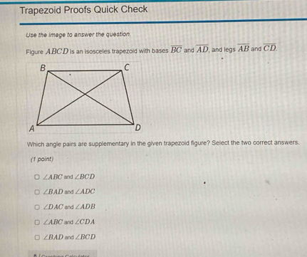 Trapezoid Proofs Quick Check
Use the image to answer the question.
Figure ABCD is an isosceles trapezold with bases overline BC and overline AD , and legs overline AB and overline CD. 
Which angle pairs are supplementary in the given trapezold figure? Select the two correct answers.
(1 point)
∠ ABC and ∠ BCD
∠ BAD and ∠ ADC
∠ DAC and ∠ ADB
∠ ABC and ∠ CDA
∠ BAD and ∠ BCD