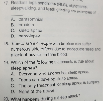 Restless legs syndrome (RLS), nightmares,
sleepwalking, and teeth grinding are examples of .
_.
A. parasomnias
B. bruxism
C. sleep apnea
D. narcolepsy
18. True or false? People with bruxism can suffer
numerous side effects due to inadequate sleep and
a lack of oxygen in their blood.
19. Which of the following statements is true about
sleep apnea?
A. Everyone who snores has sleep apnea.
B. Teens can develop sleep apnea.
C. The only treatment for sleep apnea is surgery.
D. None of the above.
20. What happens during a sleep attack?