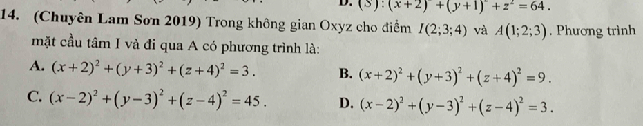 (S):(x+2)+(y+1)^2+z^2=64. 
14. (Chuyên Lam Sơn 2019) Trong không gian Oxyz cho điểm I(2;3;4) và A(1;2;3). Phương trình
mặt cầu tâm I và đi qua A có phương trình là:
A. (x+2)^2+(y+3)^2+(z+4)^2=3.
B. (x+2)^2+(y+3)^2+(z+4)^2=9.
C. (x-2)^2+(y-3)^2+(z-4)^2=45. D. (x-2)^2+(y-3)^2+(z-4)^2=3.