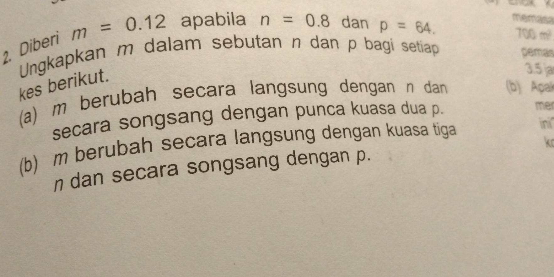 m=0.12 apabila n=0.8 dan p=64. 
memasa 
2. Diberi
700m^2
Ungkapkan m dalam sebutan n dan p bagi setiap 
pemas 
kes berikut. 
3.5 ja 
(a) m berubah secara langsung dengan n dan 
(b) Apal 
secara songsang dengan punca kuasa dua p. 
mer 
(b) m berubah secara langsung dengan kuasa tiga 
ini
k
n dan secara songsang dengan p.