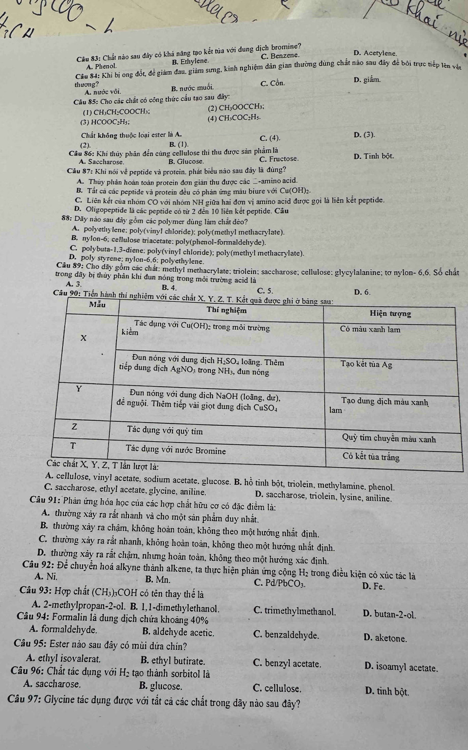 Chất nào sau dây có khả năng tạo kết tủa với dung dịch bromine?
A. Phenol. B. Ethylene C. Benzene
D. Acetylene.
Câu 84: Khi bị ong đốt, để giảm đau. giảm sưng, kinh nghiệm dân gian thường dùng chất nào sau đây để bối trực tiếp lên vệt
thương? C. Cồn. D. giẩm
A. nước vôi, B. nước muối.
Câu 85: Cho các chắt có công thức cầu tạo sau đãy:
(1) CH₃CH₂COOCH₃; (2) CH₃OOCCH₃;
(3) HCOOC₂H₅; (4) CH₃COC₂H₅.
Chất không thuộc loại ester là A. C. (4). D. (3).
(2) B. (1).
Câu 86: Khi thủy phân đến cùng cellulose thì thu được sản phẩm là D. Tinh bột.
A. Saccharose B. Glucose C. Fructose
Câu 87: Khi nói về peptide và protein. phát biểu nào sau đây là đùng?
A. Thủy phân hoàn toàn protein đơn giản thu được các _-amino acid.
B. Tắt cả các peptide và protein đều có phản ứng màu biure với Cu(OH)2.
C. Liên kết của nhóm CO với nhóm NH giữa hai đơn vị amino acid được gọi là liên kết peptide.
D. Oligopeptide là các peptide có từ 2 đến 10 liên kết peptide. Câu
88: Dãy nảo sau đây gồm các polymer dùng làm chất đèo?
A. polyethylene: poly(vinyl chloride); poly(methyl methacrylate).
B. nylon-6; cellulose triacetate: poly(phenol-formaldehyde).
C. polybuta-1.3-diene: poly(vinyl chloride); poly(methyl methacrylate).
D. poly styrene; nylon-6.6; polyethylene.
Câu 89: Cho dãy gồm các chất: methyl methacrylate; triolein: saccharose; cellulose: glycylalanine; tơ nylon- 6.6. Số chất
trong dãy bị thủy phân khi đun nóng trong môi trường acid là
A. 3. B. 4. C. 5. D. 6.
Câu 90: Tiển
acetate, sodium acetate, glucose. B. hồ tinh bột, triolein, methylamine. phenol.
C. saccharose, ethyl acetate, glycine, aniline D. saccharose, triolein, lysine, aniline.
Câu 91: Phản ứng hóa học của các hợp chất hữu cơ có đặc điểm là:
A. thường xảy ra rất nhanh và cho một sản phẩm duy nhất.
B. thường xảy ra chậm, không hoàn toàn, không theo một hướng nhất định.
C. thường xảy ra rắt nhanh, không hoàn toàn, không theo một hướng nhất định.
D. thường xảy ra rất chậm, nhưng hoàn toàn, không theo một hướng xác định.
Câu 92: Để chuyển hoá alkyne thành alkene, ta thực hiện phản ứng cộng H₂ trong điều kiện có xúc tác là
A. Ni. B. Mn. C. Pd/PbCO₃. D. Fe.
* Câu 93: Hợp chất (CH₃)₃COH có tên thay thể là
A. 2-methylpropan-2-ol. B. 1,1-dimethylethanol. C. trimethylmethanol. D. butan-2-ol.
*  Câu 94: Formalin là dung dịch chứa khoảng 40%
A. formaldehyde. B. aldehyde acetic. C. benzaldehyde. D. aketone.
Câu 95: Ester nào sau đây có mùi dứa chín?
A. ethyl isovalerat. B. ethyl butirate. C. benzyl acetate. D. isoamyl acetate.
* Câu 96: Chất tác dụng với H₂ tạo thành sorbitol là
A. saccharose. B. glucose. C. cellulose. D. tinh bột.
Câu 97: Glycine tác dụng được với tắt cả các chất trong dãy nào sau đây?