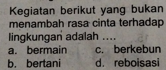 Kegiatan berikut yang bukan
menambah rasa cinta terhadap
lingkungan adalah ....
a. bermain c. berkebun
b. bertani d. reboisasi