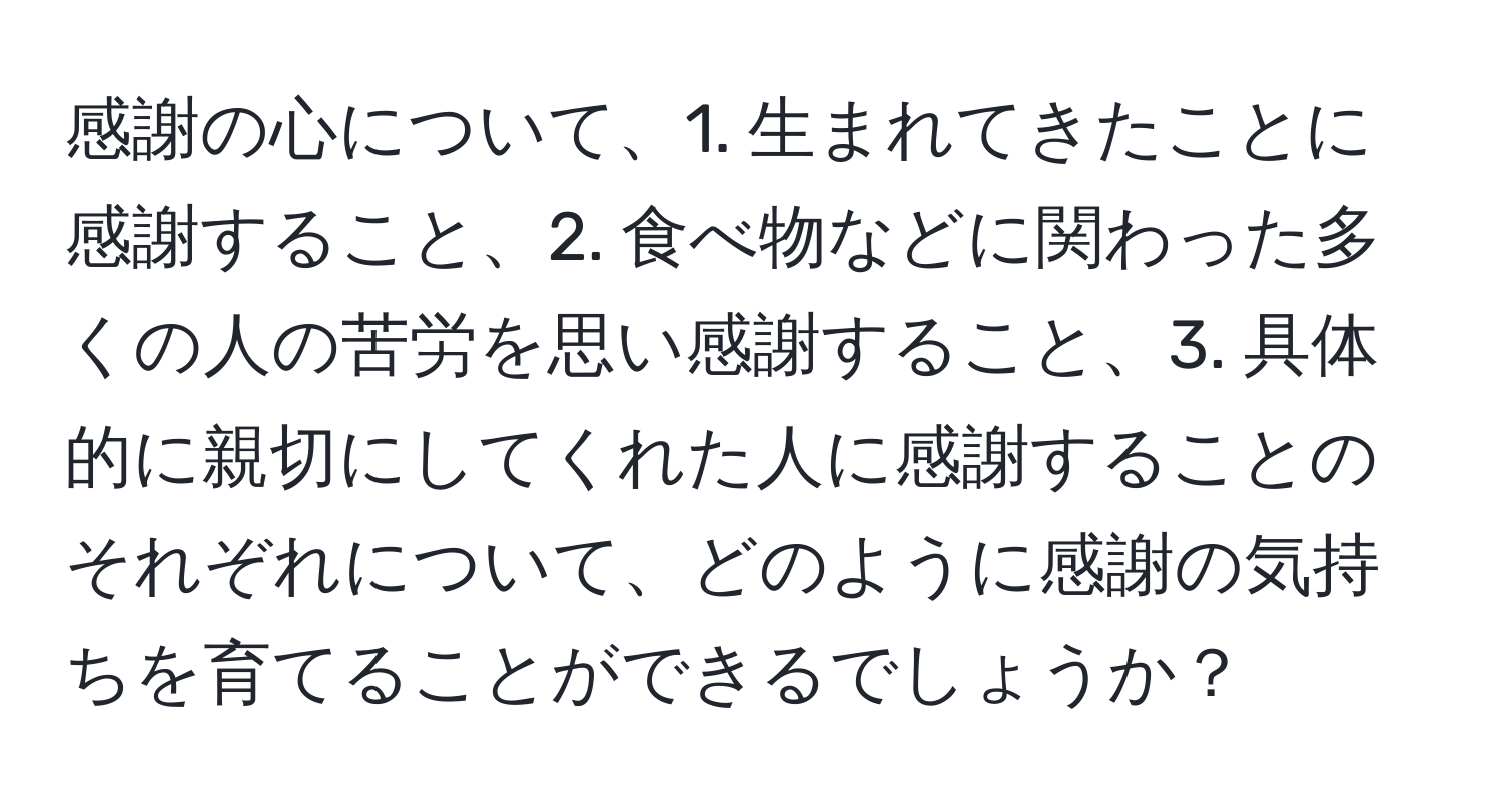 感謝の心について、1. 生まれてきたことに感謝すること、2. 食べ物などに関わった多くの人の苦労を思い感謝すること、3. 具体的に親切にしてくれた人に感謝することのそれぞれについて、どのように感謝の気持ちを育てることができるでしょうか？