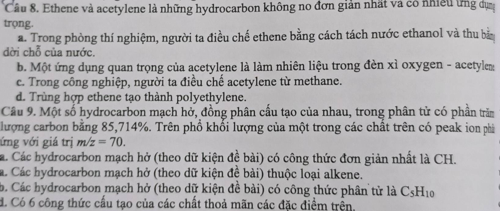 Ethene và acetylene là những hydrocarbon không no đơn giản nhất và có nhiều ưng dụng
trọng.
a. Trong phòng thí nghiệm, người ta điều chế ethene bằng cách tách nước ethanol và thu bằm
dời chỗ của nước.
b. Một ứng dụng quan trọng của acetylene là làm nhiên liệu trong đèn xỉ oxygen - acetylem
c. Trong công nghiệp, người ta điều chế acetylene từ methane.
d. Trùng hợp ethene tạo thành polyethylene.
Câu 9. Một số hydrocarbon mạch hở, đồng phân cấu tạo của nhau, trong phân tử có phần trăm
lượng carbon bằng 85, 714%. Trên phổ khối lượng của một trong các chất trên có peak ion phả
ứng với giá trị m/z=70.
a. Các hydrocarbon mạch hở (theo dữ kiện đề bài) có công thức đơn giản nhất là CH.
a. Các hydrocarbon mạch hở (theo dữ kiện đề bài) thuộc loại alkene.
b. Các hydrocarbon mạch hở (theo dữ kiện đề bài) có công thức phân tử là C_5H_10
d. Có 6 công thức cấu tạo của các chất thoả mãn các đặc điểm trên,