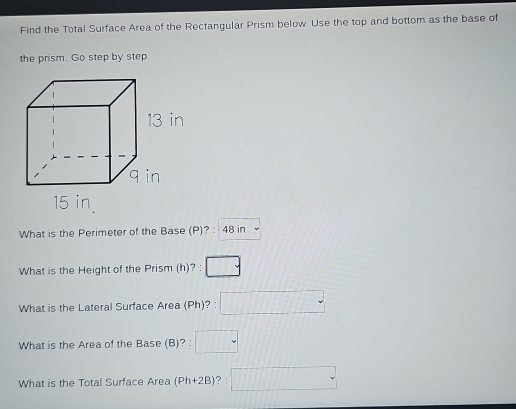 Find the Total Surface Area of the Rectangular Prism below. Use the top and bottom as the base of 
the prism. Go step by step 
What is the Perimeter of the Base (P)? : 48 in
What is the Height of the Prism (h)? : □ . 
What is the Lateral Surface Area (Ph)? : □ . 
What is the Area of the Base (B)? : □ 
What is the Total Surface Area (Ph+2B) ? □