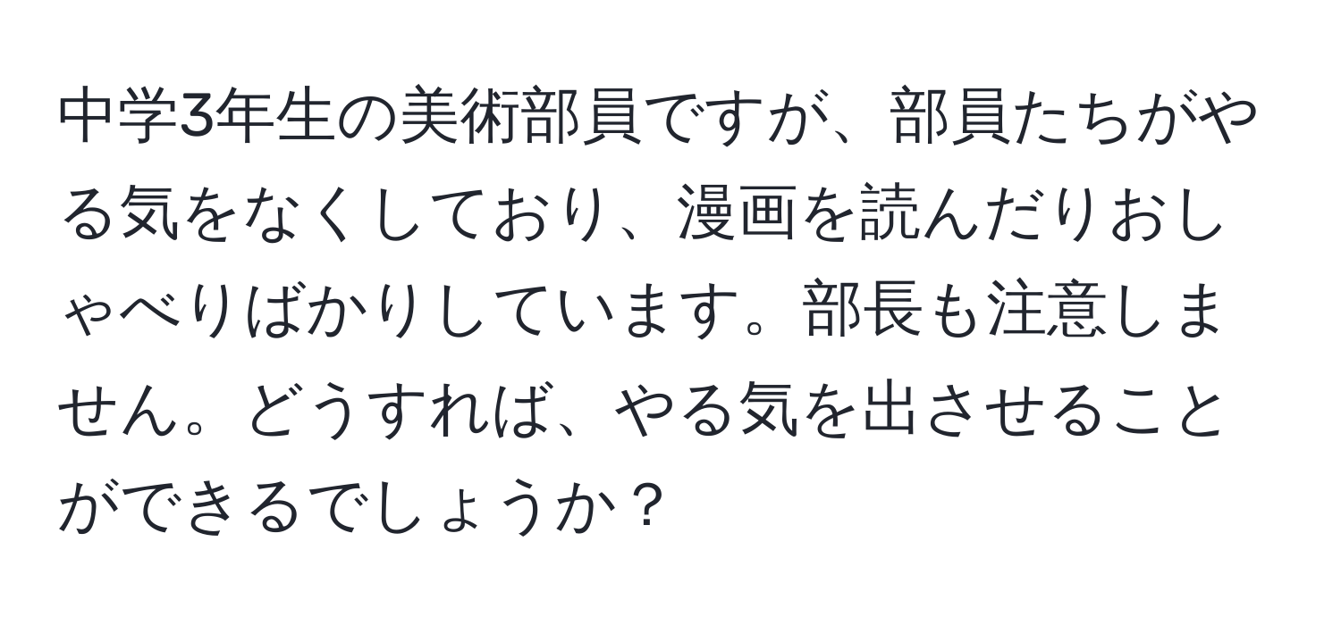 中学3年生の美術部員ですが、部員たちがやる気をなくしており、漫画を読んだりおしゃべりばかりしています。部長も注意しません。どうすれば、やる気を出させることができるでしょうか？