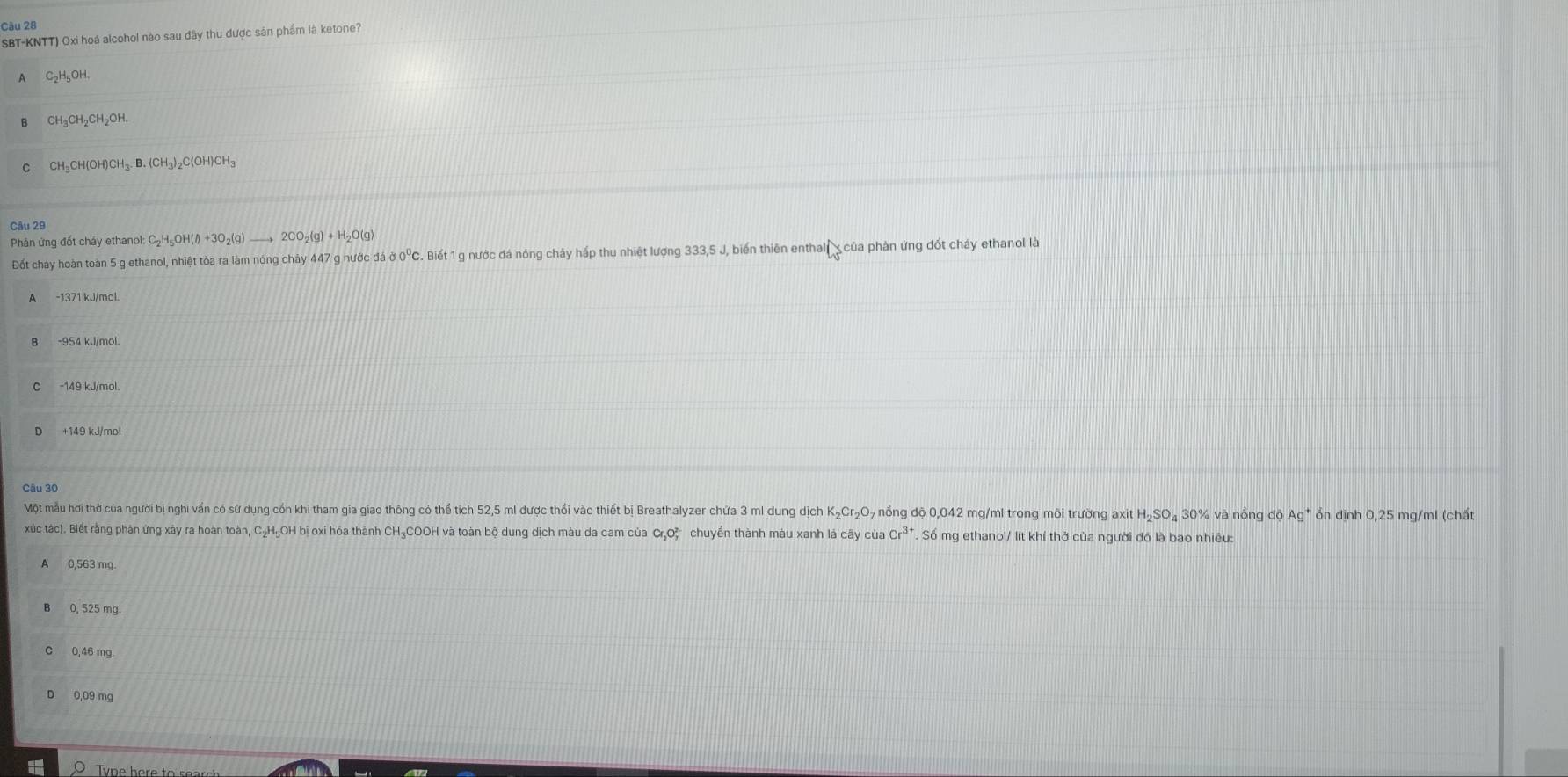 Cầu 28
SBT-KNTT) Oxi hoá alcohol nào sau đây thu được sân phẩm là ketone?
A C_2H_5OH.
CH_3CH_2CH_2 OH
C CH₃CH(OH)CH₃. B. ( CH_3)_2 C(OH)CH₃
Câu 29
*  Phân ứng đốt cháy ethanol: C₂H₅OH(/) +30 P₂(g) ___, 2CO_2(g)+H_2O(g)
Đốt chảy hoàn toàn 5 g ethanol, nhiệt tòa ra làm nóng chảy 447 g nước đá ở 0⁰C. Biết 1 g nước đá nóng chảy hấp thụ nhiệt lượng 333,5 J, biến thiên enthalf  của phản ứng đốt cháy ethanol là
l kJ/mol.
-954 kJ/mol.
-149 kJ/mol
Câu 30
Một mẫu hơi thờ của người bị nghi vấn có sử dụng cổn khi tham gia giao thông có thể tích 52,5 ml được thối vào thiết bị Breathalyzer chứa 3 ml dung dịch K _2Cr_2O_7 -  nổng độ 0,042 mg/ml trong môi trường axit H_2SO_430° % và nồng độ Ag^+ ổn dịnh ( 0.25 mg/ml (chất
xúc tác). Biết rằng phân ứng xây ra hoàn toàn, C₂H₅OH bị oxi hóa thành CH₃COOH và toàn bộ dung dịch màu da cam của CrO  chuyển thành màu xanh lá ở cayciaCr^(3+) T. Số mg ethanol/ lít khí thở của người đỏ là bao nhiêu:
A 0,563 mg.
B 0, 525 mg.
0,46 mg.
D 0,09 mg
Type here to sea
