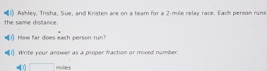 Ashley, Trisha, Sue, and Kristen are on a team for a 2-mile relay race. Each person runs 
the same distance. 
How far does each person run? 
Write your answer as a proper fraction or mixed number.
□ miles