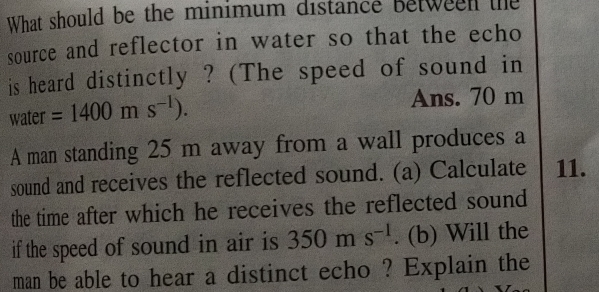 What should be the minimum distance between the 
source and reflector in water so that the echo 
is heard distinctly ? (The speed of sound in 
water =1400ms^(-1)). Ans. 70 m
A man standing 25 m away from a wall produces a 
sound and receives the reflected sound. (a) Calculate 11. 
the time after which he receives the reflected sound 
if the speed of sound in air is 350ms^(-1). (b) Will the 
man be able to hear a distinct echo ? Explain the