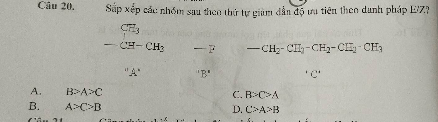 Sắp xếp các nhóm sau theo thứ tự giảm dần độ ưu tiên theo danh pháp E/Z?
CH_3
-CH-CH_3 — F CH_2-CH_2-CH_2-CH_2-CH_3
- 
''A'' "B"
A. B>A>C C. B>C>A
B. A>C>B
D. C>A>B