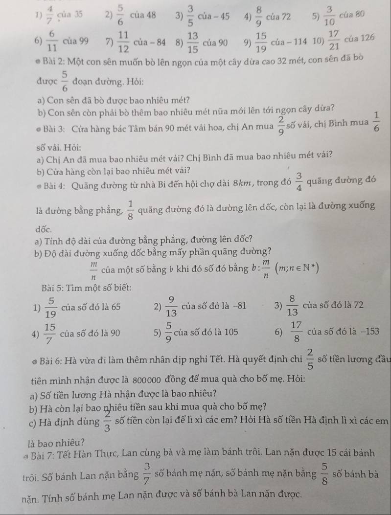  4/7 cia35 2)  5/6 cia48 3)  3/5 cia-45 4)  8/9  của 72 5)  3/10  của 80
6)  6/11  cua99 7)  11/12 cia-84 8)  13/15 cia90 9)  15/19  cua-114 10)  17/21  cúa 126
* Bài 2: Một con sên muốn bò lên ngọn của một cây dừa cao 32 mét, con sên đã bò
được  5/6  đoạn đường. Hỏi:
a) Con sên đã bò được bao nhiêu mét?
b) Con sên còn phải bò thêm bao nhiêu mét nữa mới lên tới ngọn cây dừa?
* Bài 3: Cửa hàng bác Tâm bán 90 mét vải hoa, chị An mua  2/9  số vải, chị Bình mua  1/6 
số vải. Hỏi:
a) Chị An đã mua bao nhiêu mét vải? Chị Bình đã mua bao nhiêu mét vải?
b) Cửa hàng còn lại bao nhiêu mét vái?
* Bài 4: Quāng đường từ nhà Bi đến hội chợ dài 8km, trong đó  3/4  quāng dường đó
là đường bằng phẳng,  1/8  quãng đường đó là đường lên dốc, còn lại là đường xuống
dốc.
a) Tính độ dài của đường bằng phẳng, đường lên dốc?
b) Độ dài dường xuống dốc bằng mấy phần quãng đường?
 m/n  của một số bằng b khi đó số đó bằng b :  m/n (m;n∈ N^*)
Bài 5: Tìm một số biết:
1)  5/19  của số đó là 65 2)  9/13  của số đó là −81 3)  8/13  của số đó là 72
4)  15/7  của số đó là 90 5)  5/9  của số đó là 105 6)  17/8  của số đó là −153
* Bài 6: Hà vừa đi làm thêm nhân dịp nghi Tết. Hà quyết định chi  2/5  số tiền lương đầu
tiên mình nhận được là 800000 đồng để mua quà cho bố mẹ. Hỏi:
a) Số tiền lương Hà nhận được là bao nhiêu?
b) Hà còn lại bao nhiêu tiền sau khi mua quà cho bố mẹ?
c) Hà định dùng  2/3  số tiền còn lại để lì xì các em? Hỏi Hà số tiền Hà định lì xì các em
là bao nhiêu?
* Bài 7: Tết Hàn Thực, Lan cùng bà và mẹ làm bánh trôi. Lan nặn được 15 cái bánh
trôi. Số bánh Lan nặn bằng  3/7  số bánh mẹ nặn, số bánh mẹ nặn bằng  5/8  số bánh bà
nặn. Tính số bánh mẹ Lan nặn được và số bánh bà Lan nặn được.