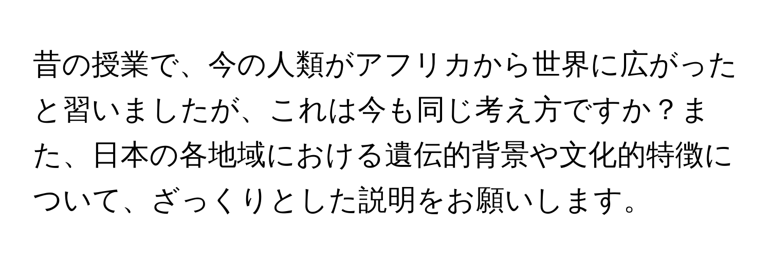 昔の授業で、今の人類がアフリカから世界に広がったと習いましたが、これは今も同じ考え方ですか？また、日本の各地域における遺伝的背景や文化的特徴について、ざっくりとした説明をお願いします。