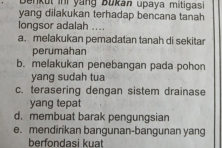 Benkul ini yang bukan upaya mitigasi
yang dilakukan terhadap bencana tanah
longsor adalah ....
a. melakukan pemadatan tanah di sekitar
perumahan
b. melakukan penebangan pada pohon
yang sudah tua
c. terasering dengan sistem drainase
yang tepat
d. membuat barak pengungsian
e. mendirikan bangunan-bangunan yang
berfondasi kuat