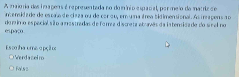 A maioria das imagens é representada no domínio espacial, por meio da matriz de
intensidade de escala de cinza ou de cor ou, em uma área bidimensional. As imagens no
domínio espacial são amostradas de forma discreta através da intensidade do sinal no
espaço.
Escolha uma opção:
Verdadeiro
Falso