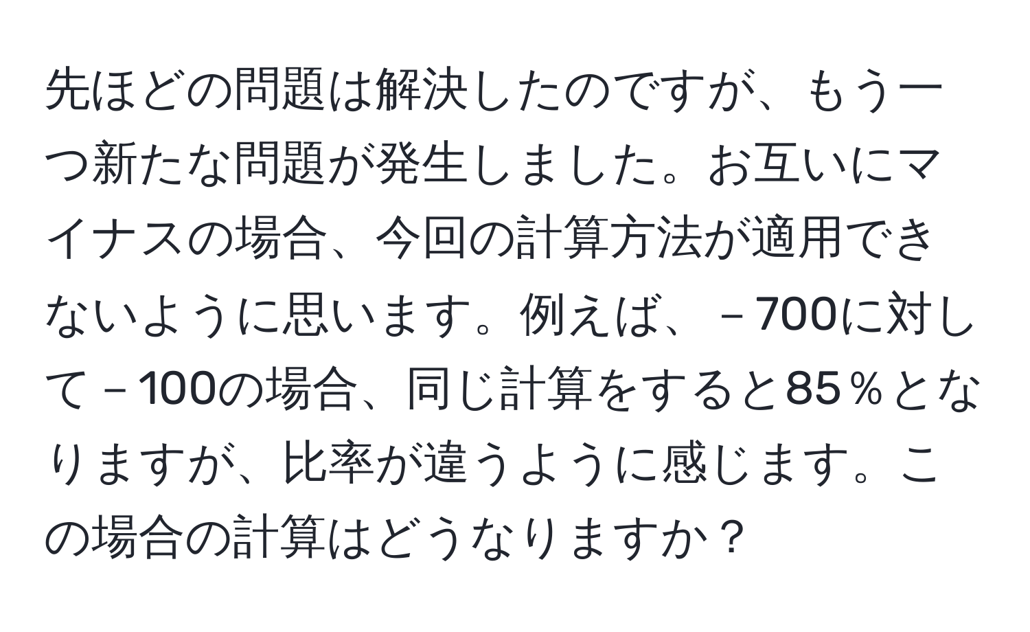 先ほどの問題は解決したのですが、もう一つ新たな問題が発生しました。お互いにマイナスの場合、今回の計算方法が適用できないように思います。例えば、－700に対して－100の場合、同じ計算をすると85％となりますが、比率が違うように感じます。この場合の計算はどうなりますか？