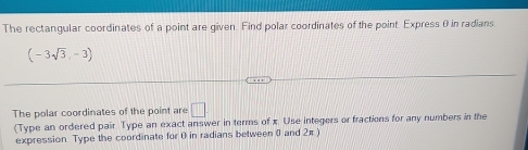 The rectangular coordinates of a point are given. Find polar coordinates of the point Express θ in radians
(-3sqrt(3),-3)
The polar coordinates of the point are □ 
(Type an ordered pair. Type an exact answer in terms of x Use integers or fractions for any numbers in the 
expression Type the coordinate for 0 in radians between 0 and 2π )