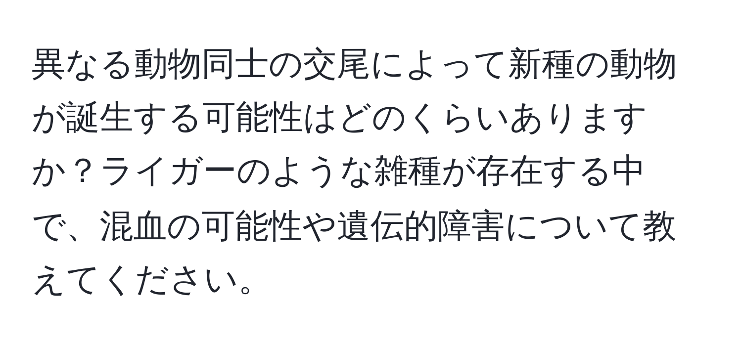 異なる動物同士の交尾によって新種の動物が誕生する可能性はどのくらいありますか？ライガーのような雑種が存在する中で、混血の可能性や遺伝的障害について教えてください。