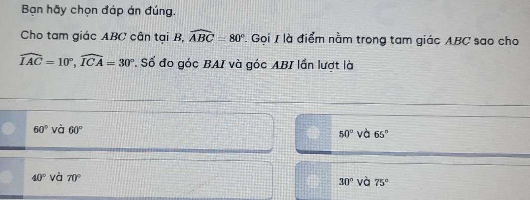 Bạn hãy chọn đáp án đúng.
Cho tam giác ABC cân tại B, widehat ABC=80°. Gọi I là điểm nằm trong tam giác ABC sao cho
widehat IAC=10°, widehat ICA=30°. Số đo góc BAI và góc ABI lần lượt là
60° và 60° 50° và 65°
40° và 70° 30° và 75°