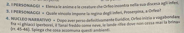 PERSONAGGI • Elenca le aníme e le creature che Orfeo incontra nella sua discesa agli inferi. 
3. I PERSONAGGI • Quale vincolo impone la regina degli inferi, Proserpina, a Orfeo? 
4. NUCLEO NARRATIVO ● Dopo aver perso definitivamente Euridice, Orfeo inizia a vagabondare 
fra «i ghiacci iperborei, il Tanai freddo come neve, le lande rifee dove non cessa mai la brina» 
(rr. 45-46). Spiega che cosa accomuna questi ambienti.