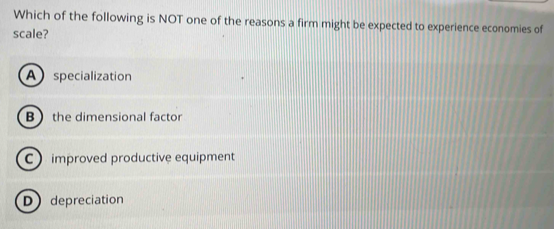 Which of the following is NOT one of the reasons a firm might be expected to experience economies of
scale?
A specialization
Bthe dimensional factor
C improved productive equipment
D depreciation