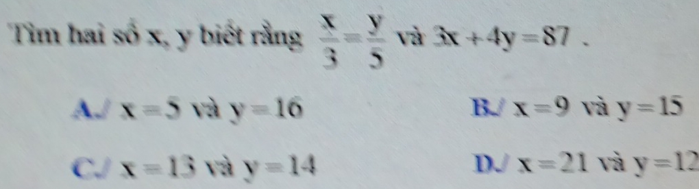 Tim hai số x, y biết rằng  x/3 = y/5  và 3x+4y=87.
AJ x=5 và y=16 B./ x=9 và y=15
DJ x=21 và
C./ x=13 và y=14 y=12