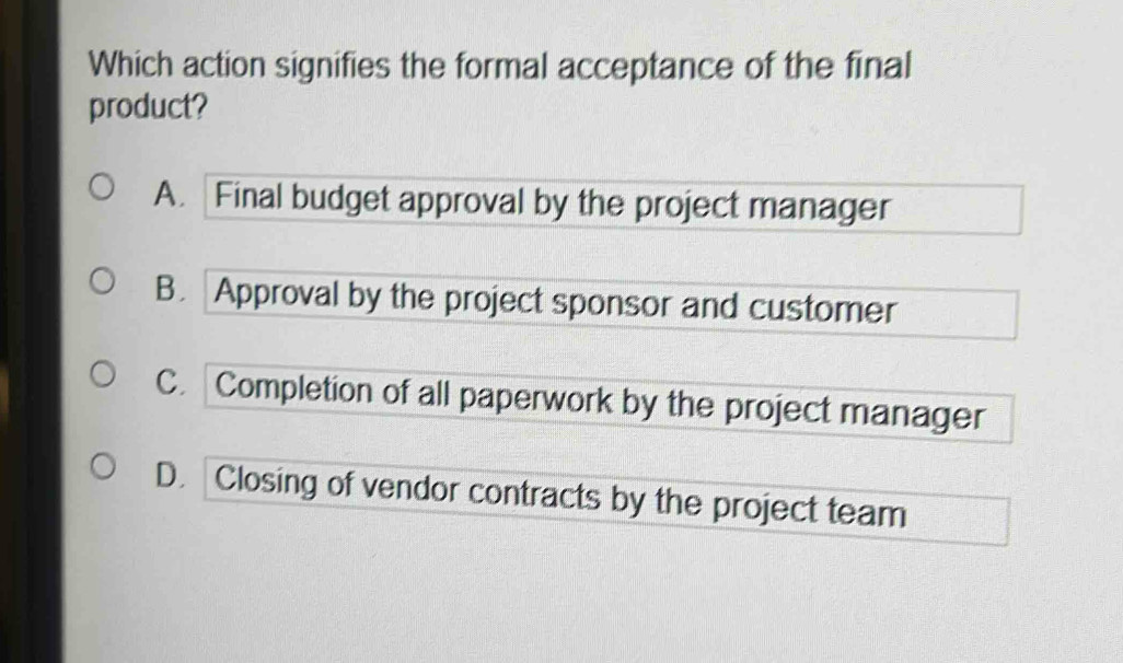 Which action signifies the formal acceptance of the final
product?
A. Final budget approval by the project manager
B. Approval by the project sponsor and customer
C. Completion of all paperwork by the project manager
D. Closing of vendor contracts by the project team