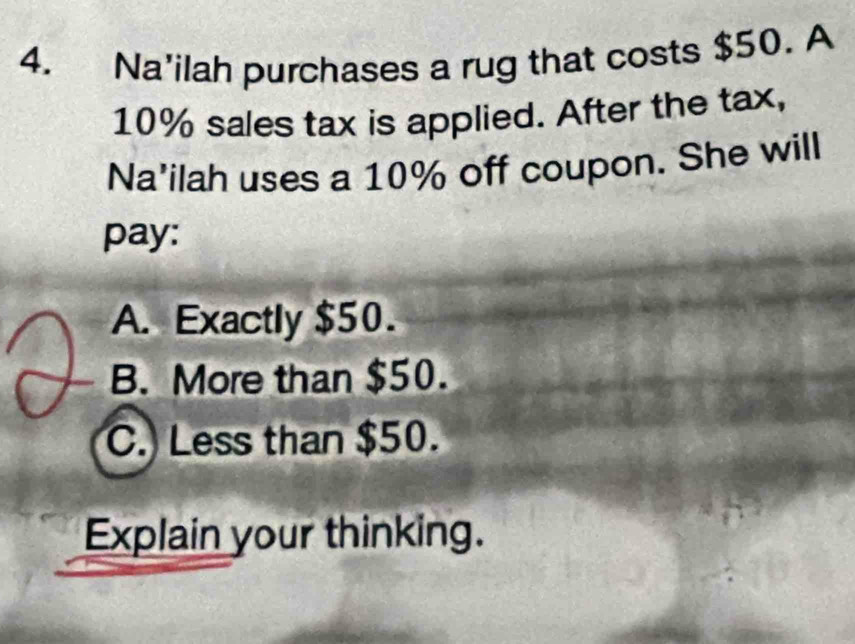 Na'ilah purchases a rug that costs $50. A
10% sales tax is applied. After the tax,
Na'ilah uses a 10% off coupon. She will
pay:
A. Exactly $50.
B. More than $50.
C. Less than $50.
Explain your thinking.