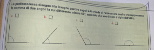 La professoressa disegna alla lavagna quattro angol e tí chiede di riconoscere quello che rappresenta
la somma di due angoli la cui differenza misura 60° , sapendo che uno di essi é tríplo dell altro.
□ b. □ C, □ d. □