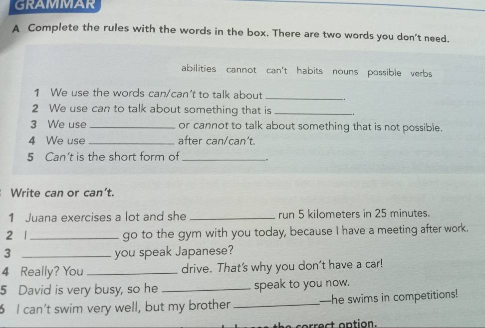 GRAMMAR 
A Complete the rules with the words in the box. There are two words you don't need. 
abilities cannot : can't habits nouns possible verb 
1 We use the words can/can’t to talk about_ 
. 
2 We use can to talk about something that is_ 
-. 
3 We use _or cannot to talk about something that is not possible. 
4 We use _after can/can’t. 
5 Can’t is the short form of_ 
, 
Write can or can’t. 
1 Juana exercises a lot and she _run 5 kilometers in 25 minutes. 
2 1_ go to the gym with you today, because I have a meeting after work. 
3 _you speak Japanese? 
4 Really? You _drive. That's why you don’t have a car! 
5 David is very busy, so he _speak to you now. 
I can’t swim very well, but my brother _—he swims in competitions! 
e c o rect option .