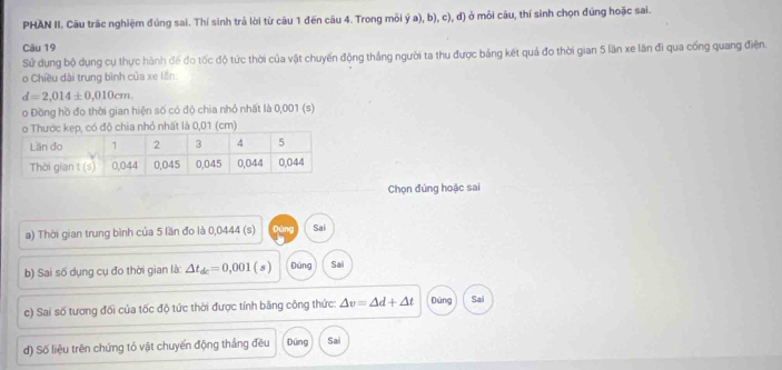 PHAN II. Câu trấc nghiệm đúng sai. Thí sinh trả lời từ câu 1 đến câu 4. Trong mỗi ý a), b), c), d) ở mỗi câu, thí sinh chọn đúng hoặc sai.
Câu 19
Sử dụng bộ dụng cụ thực hành đế đo tốc độ tức thời của vật chuyển động thắng người ta thu được bảng kết quả đo thời gian 5 lần xe lăn đi qua cống quang điện.
o Chiều dài trung bình của xe lần:
d=2,014± 0,010cm. 
o Đồng hồ đo thời gian hiện số có độ chia nhỏ nhất là 0,001 (s)
, có độ chia nhỏ nhất là 0,01 (cm)
Chọn đứng hoặc sai
a) Thời gian trung bình của 5 lần đo là 0,0444 (s) Dúng Sai
b) Sai số dụng cụ đo thời gian là △ t_dc=0,001 (s) Dúng Sai
c) Sai số tương đối của tốc độ tức thời được tính bằng công thức: △ v=△ d+△ t Dùng Sai
d) Số liệu trên chứng tỏ vật chuyển động thắng đều Đúng Sai