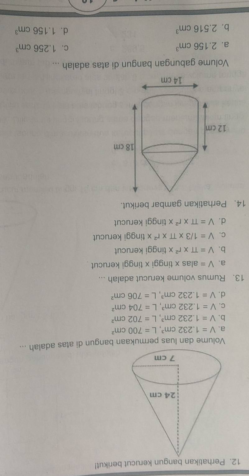 Perhatikan bangun kerucut berikut!
Volume dan luas permukaan bangun di atas adalah ...
a. V=1.232cm^3, L=700cm^2
b. V=1.232cm^3, L=702cm^2
C. V=1.232cm^3, L=704cm^2
d. V=1.232cm^3, L=706cm^2
13. Rumus volume kerucut adalah ...
a. V= alas x tinggi x tinggi kerucut
b. V=π * r^2* tinggi kerucut
C. V=1/3* π * r^2* tinggi kerucut
d. V=π * r^2* tinggi kerucut
14. Perhatikan gambar berikut.
Volume gabungan bangun di atas adalah ...
a. 2.156cm^3
C. 1.256cm^3
b. 2.516cm^3
d. 1.156cm^3