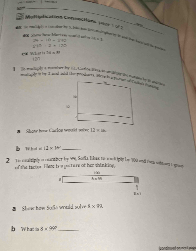 Uni 1 /Module 1 Sessio   
NAME
Multiplication Connections page 1 of 2
t
ex To multiply a number by 5, Marissa fin
ex Show how Marissa would solve 24* 5.
24* 10=240
plies by 10 and then finds half the prodacr
240/ 2=120
ex What is 24* 5
120
1 To multiply a number by 12, Carlos likes to multiply the number by 10 and then
multiply it by 2 and add the products. Here is alon's thirking
a Show how Carlos would solve 12* 16.
b What is 12* 16 _
2 To multiply a number by 99, Sofia likes to multiply by 100 and then subtract 1 group
of the factor. Here is a picture of her thinking.
a Show how Sofia would solve 8* 99.
b What is 8* 99 C_
continued on next page