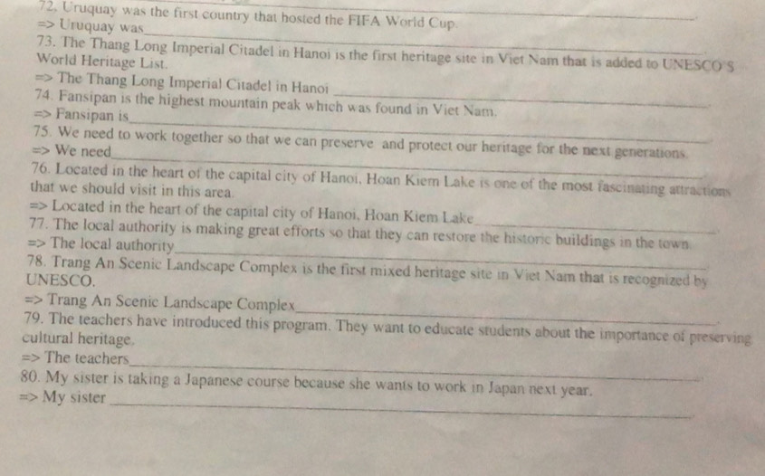 72, Uruquay was the first country that hosted the FIFA World Cup. 
. 
_ 
=> Uruquay was 
73. The Thang Long Imperial Citadel in Hanoi is the first heritage site in Viet Nam that is added to UNESCO S 
World Heritage List. 
=> The Thang Long Imperial Citadel in Hanoi 
_ 
74. Fansipan is the highest mountain peak which was found in Viet Nam. 
=> Fansipan is 
_ 
75. We need to work together so that we can preserve and protect our heritage for the next generations. 
=> We need 
76. Located in the heart of the capital city of Hanoi, Hoan Kiem Lake is one of the most fascinating attractions 
that we should visit in this area 
=> Located in the heart of the capital city of Hanoi, Hoan Kiem Lake 
_ 
77. The local authority is making great efforts so that they can restore the historic buildings in the town 
=> The local authority 
78. Trang An Scenic Landscape Complex is the first mixed heritage site in Viet Nam that is recognized by 
UNESCO. 
_ 
=> Trang An Scenic Landscape Complex 
79. The teachers have introduced this program. They want to educate students about the importance of preserving 
cultural heritage. 
_ 
=> The teachers 
80. My sister is taking a Japanese course because she wants to work in Japan next year. 
=> My sister_