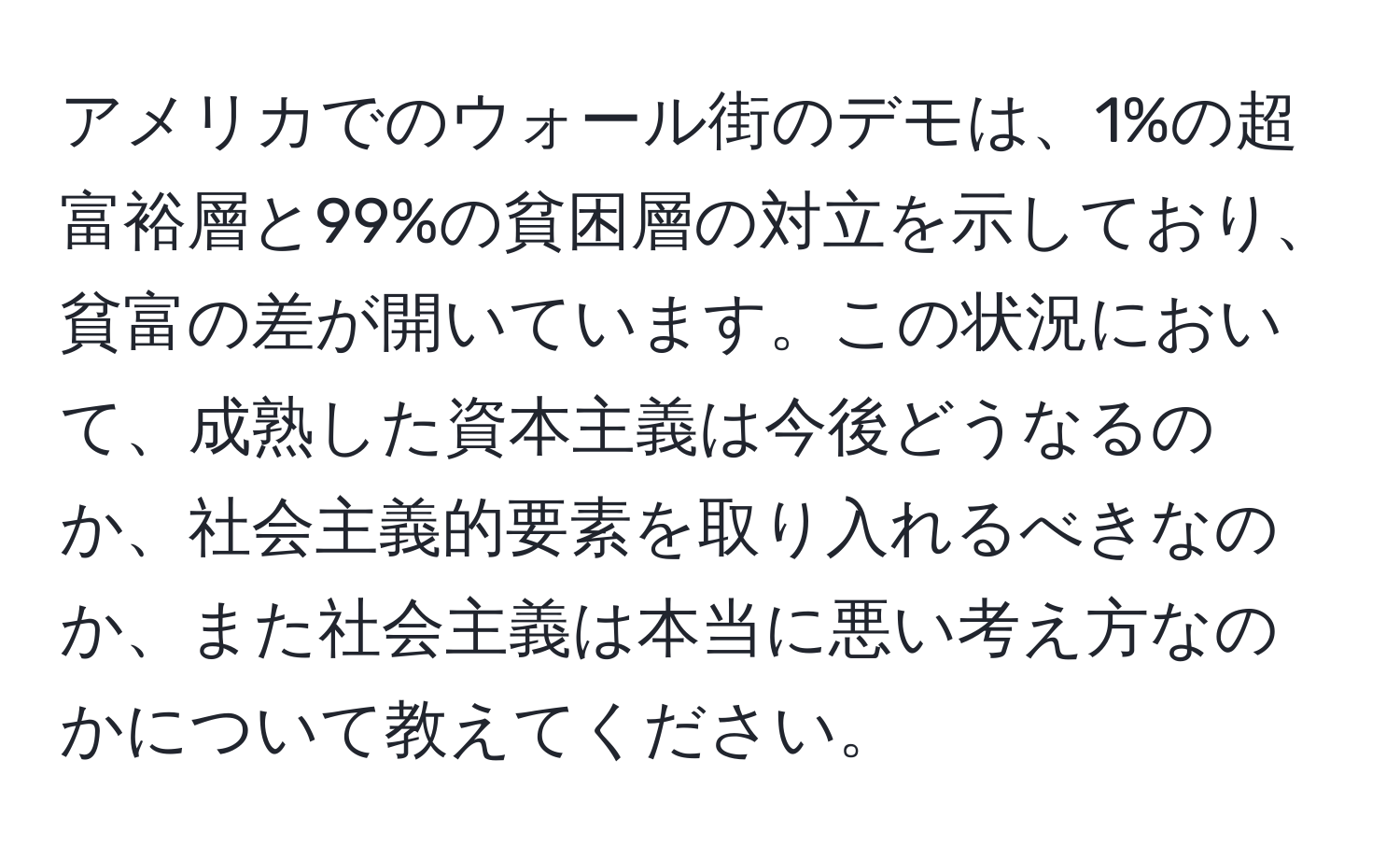 アメリカでのウォール街のデモは、1%の超富裕層と99%の貧困層の対立を示しており、貧富の差が開いています。この状況において、成熟した資本主義は今後どうなるのか、社会主義的要素を取り入れるべきなのか、また社会主義は本当に悪い考え方なのかについて教えてください。