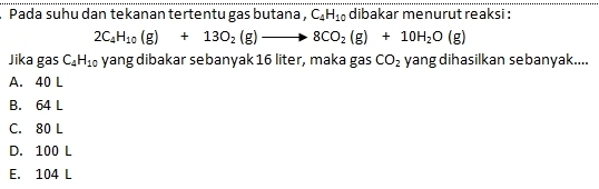 Pada suhu dan tekanan tertentu gas butana , C_4H_10 dibakar menurut reaksi :
2C_4H_10(g)+13O_2(g)to 8CO_2(g)+10H_2O(g)
Jika gas C_4H_10 yang dibakar sebanyak 16 liter, maka gas CO_2 yang dihasilkan sebanyak....
A. 40 L
B. 64 L
C. 80 L
D. 100 L
E. 104 L